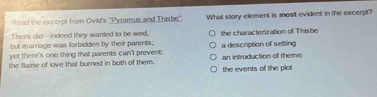 read the excerpt from ovids \pyramus and thisbe\. theirs did—indeed they wanted to be wed, but marriage was forbidden by their parents; yet theres one thing that parents cant prevent: the flame of love that burned in both of them. what story element is most evident in the excerpt? the characterization of thisbe a description of setting an introduction of theme the events of the plot
