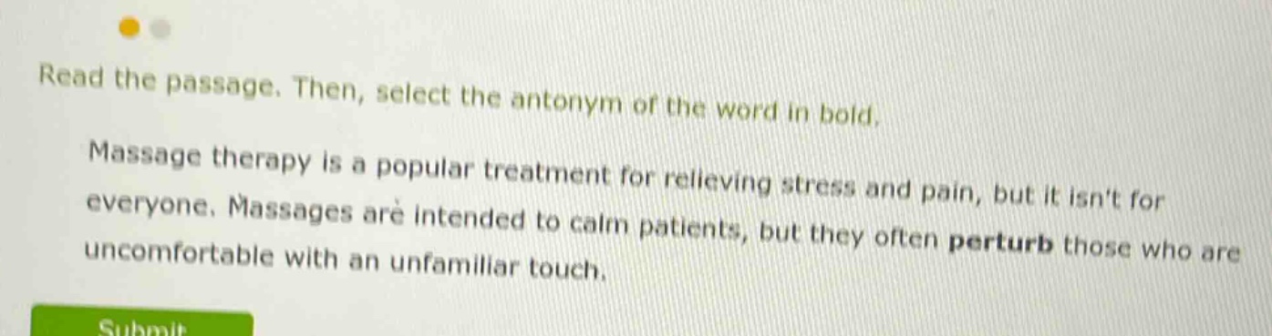 read the passage. then, select the antonym of the word in bold. massage therapy is a popular treatment for relieving stress and pain, but it isnt for everyone. massages are intended to calm patients, but they often perturb those who are uncomfortable with an unfamiliar touch.