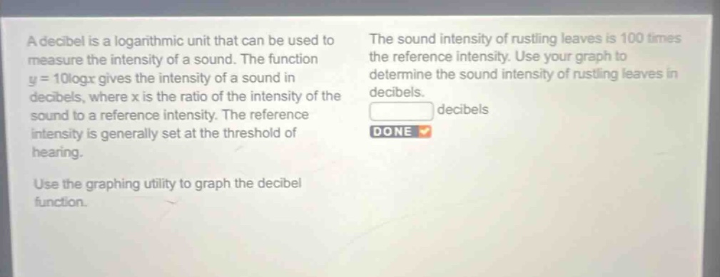 a decibel is a logarithmic unit that can be used to measure the intensity of a sound. the function y = 10logx gives the intensity of a sound in decibels, where x is the ratio of the intensity of the sound to a reference intensity. the reference intensity is generally set at the threshold of hearing. use the graphing utility to graph the decibel function. the sound intensity of rustling leaves is 100 times the reference intensity. use your graph to determine the sound intensity of rustling leaves in decibels. decibels done