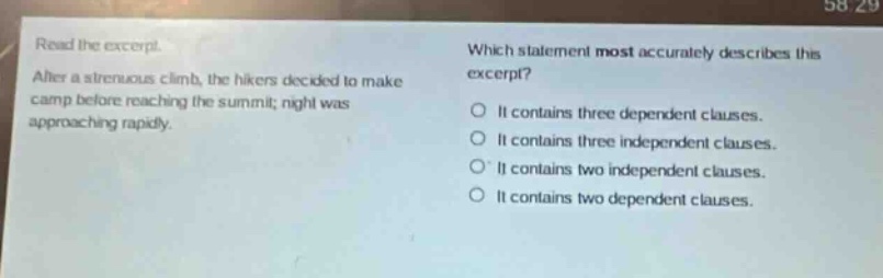 read the excerpt. after a strenuous climb, the hikers decided to make camp before reaching the summit; night was approaching rapidly. which statement most accurately describes this excerpt? it contains three dependent clauses. it contains three independent clauses. it contains two independent clauses. it contains two dependent clauses.
