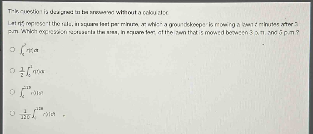 this question is designed to be answered without a calculator. let r(t) represent the rate, in square feet per minute, at which a groundskeeper is mowing a lawn t minutes after 3 p.m. which expression represents the area, in square feet, of the lawn that is mowed between 3 p.m. and 5 p.m.? ∫₀² r(t)dt 1/2∫₀² r(t)dt ∫₀¹²⁰ r(t)dt 1/120∫₀¹²⁰ r(t)dt