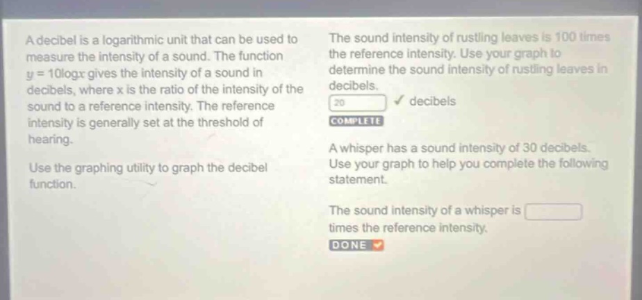a decibel is a logarithmic unit that can be used to measure the intensity of a sound. the function y = 10logx gives the intensity of a sound in decibels, where x is the ratio of the intensity of the sound to a reference intensity. the reference intensity is generally set at the threshold of hearing. use the graphing utility to graph the decibel function. the sound intensity of rustling leaves is 100 times the reference intensity. use your graph to determine the sound intensity of rustling leaves in decibels. 20 decibels complete a whisper has a sound intensity of 30 decibels. use your graph to help you complete the following statement. the sound intensity of a whisper is times the reference intensity. done