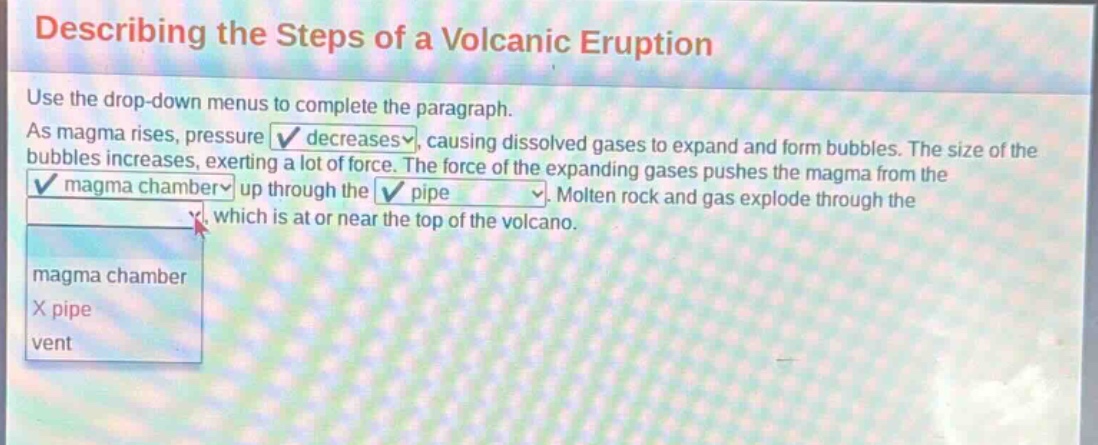 describing the steps of a volcanic eruption use the drop - down menus to complete the paragraph. as magma rises, pressure decreases, causing dissolved gases to expand and form bubbles. the size of the bubbles increases, exerting a lot of force. the force of the expanding gases pushes the magma from the magma chamber up through the pipe. molten rock and gas explode through the vent which is at or near the top of the volcano. magma chamber x pipe vent