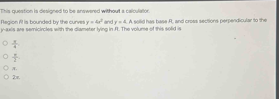 this question is designed to be answered without a calculator. region r is bounded by the curves y = 4x² and y = 4. a solid has base r, and cross sections perpendicular to the y - axis are semicircles with the diameter lying in r. the volume of this solid is \no π/4.\no π/2.\no π.\no 2π.