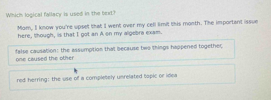 which logical fallacy is used in the text? mom, i know youre upset that i went over my cell limit this month. the important issue here, though, is that i got an a on my algebra exam. false causation: the assumption that because two things happened together, one caused the other red herring: the use of a completely unrelated topic or idea