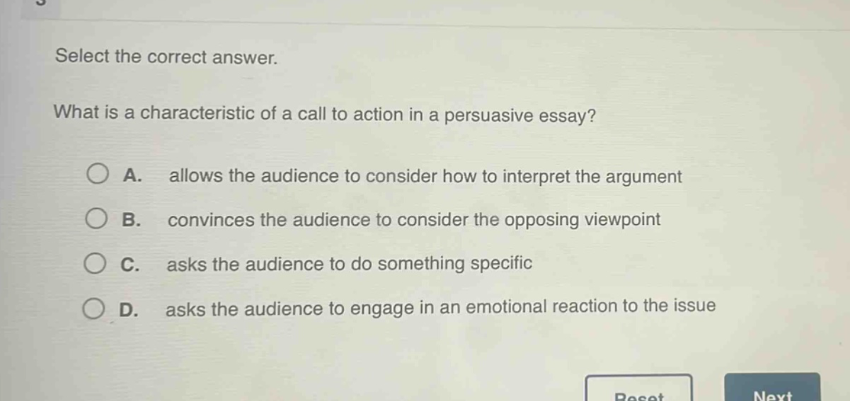 select the correct answer. what is a characteristic of a call to action in a persuasive essay? a. allows the audience to consider how to interpret the argument b. convinces the audience to consider the opposing viewpoint c. asks the audience to do something specific d. asks the audience to engage in an emotional reaction to the issue