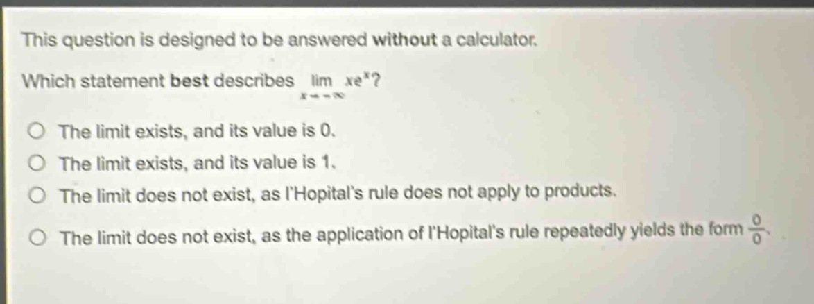 this question is designed to be answered without a calculator. which statement best describes lim xe^x? x→ -∞ the limit exists, and its value is 0. the limit exists, and its value is 1. the limit does not exist, as lhopitals rule does not apply to products. the limit does not exist, as the application of lhopitals rule repeatedly yields the form 0/0.