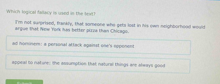 which logical fallacy is used in the text? im not surprised, frankly, that someone who gets lost in his own neighborhood would argue that new york has better pizza than chicago. ad hominem: a personal attack against ones opponent appeal to nature: the assumption that natural things are always good