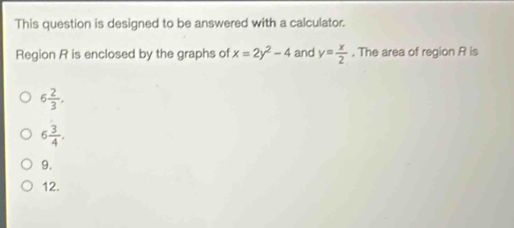 this question is designed to be answered with a calculator. region r is enclosed by the graphs of x = 2y² - 4 and y = x/2. the area of region r is 6 2/3. 6 3/4. 9. 12.
