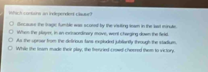 which contains an independent clause?\no because the tragic fumble was scored by the visiting team in the last minute.\no when the player, in an extraordinary move, went charging down the field.\no as the uproar from the delirious fans exploded jubilantly through the stadium.\no while the team made their play, the frenzied crowd cheered them to victory.