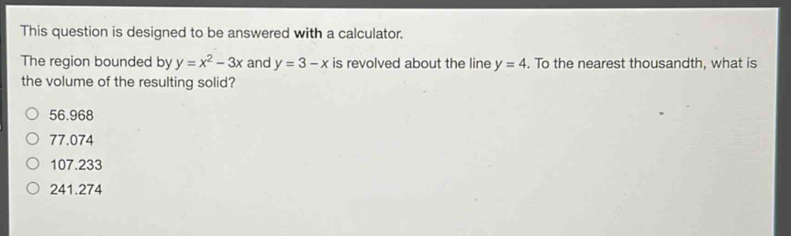 this question is designed to be answered with a calculator. the region bounded by y = x² - 3x and y = 3 - x is revolved about the line y = 4. to the nearest thousandth, what is the volume of the resulting solid? 56.968 77.074 107.233 241.274
