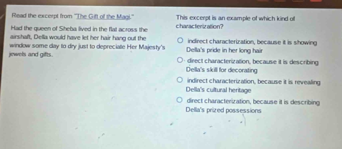 read the excerpt from \the gift of the magi.\ had the queen of sheba lived in the flat across the airshaft, della would have let her hair hang out the window some day to dry just to depreciate her majestys jewels and gifts. this excerpt is an example of which kind of characterization? indirect characterization, because it is showing dellas pride in her long hair direct characterization, because it is describing dellas skill for decorating indirect characterization, because it is revealing dellas cultural heritage direct characterization, because it is describing dellas prized possessions