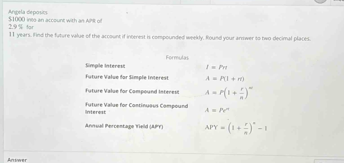 angela deposits $1000 into an account with an apr of 2.9% for 11 years. find the future value of the account if interest is compounded weekly. round your answer to two decimal places. formulas simple interest i = prt future value for simple interest a = p(1 + rt) future value for compound interest a = p(1 + r/n)^nt future value for continuous compound interest a = pe^rt annual percentage yield (apy) apy = (1 + r/n)^n - 1 answer