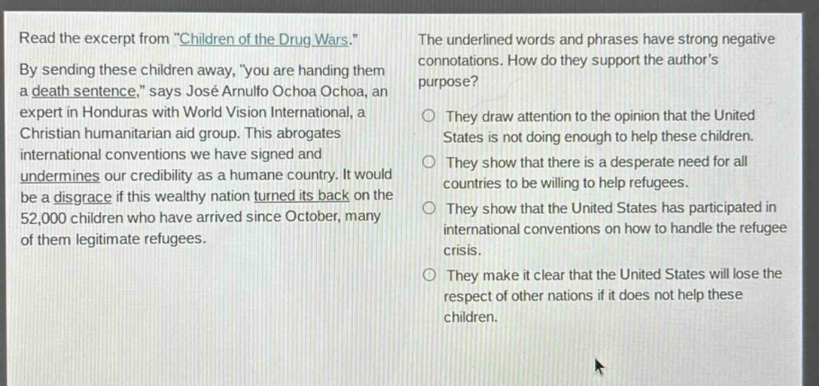 read the excerpt from \children of the drug wars.\ by sending these children away, \you are handing them a death sentence,\ says josé arnulfo ochoa ochoa, an expert in honduras with world vision international, a christian humanitarian aid group. this abrogates international conventions we have signed and undermines our credibility as a humane country. it would be a disgrace if this wealthy nation turned its back on the 52,000 children who have arrived since october, many of them legitimate refugees. the underlined words and phrases have strong negative connotations. how do they support the authors purpose? they draw attention to the opinion that the united states is not doing enough to help these children. they show that there is a desperate need for all countries to be willing to help refugees. they show that the united states has participated in international conventions on how to handle the refugee crisis. they make it clear that the united states will lose the respect of other nations if it does not help these children.