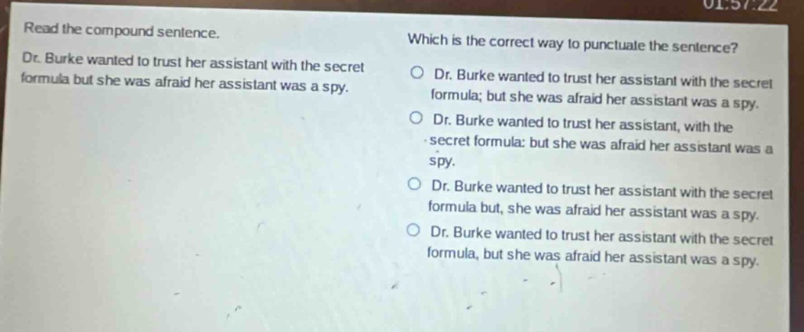 read the compound sentence. dr. burke wanted to trust her assistant with the secret formula but she was afraid her assistant was a spy. which is the correct way to punctuate the sentence? dr. burke wanted to trust her assistant with the secret formula; but she was afraid her assistant was a spy. dr. burke wanted to trust her assistant, with the secret formula: but she was afraid her assistant was a spy. dr. burke wanted to trust her assistant with the secret formula but, she was afraid her assistant was a spy. dr. burke wanted to trust her assistant with the secret formula, but she was afraid her assistant was a spy.