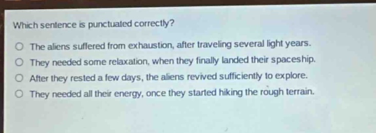 which sentence is punctuated correctly? the aliens suffered from exhaustion, after traveling several light years. they needed some relaxation, when they finally landed their spaceship. after they rested a few days, the aliens revived sufficiently to explore. they needed all their energy, once they started hiking the rough terrain.
