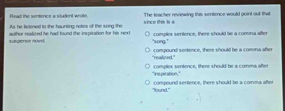 read the sentence a student wrote. as he listened to the haunting notes of the song the author realized he had found the inspiration for his next suspense novel. the teacher reviewing this sentence would point out that since this is a complex sentence, there should be a comma after \song.\ compound sentence, there should be a comma after \realized.\ complex sentence, there should be a comma after \inspiration.\ compound sentence, there should be a comma after \found.\