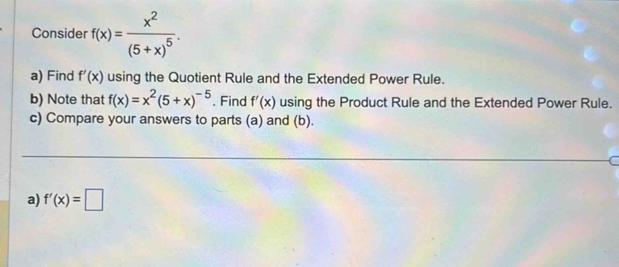 consider f(x) = x^2 / (5 + x)^5. a) find f(x) using the quotient rule and the extended power rule. b) note that f(x)=x^2(5 + x)^-5. find f(x) using the product rule and the extended power rule. c) compare your answers to parts (a) and (b). a) f(x) =
