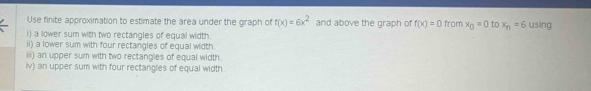 use finite approximation to estimate the area under the graph of f(x)=6x² and above the graph of f(x)=0 from x₀ = 0 to xₙ = 6 using i) a lower sum with two rectangles of equal width. ii) a lower sum with four rectangles of equal width. iii) an upper sum with two rectangles of equal width. iv) an upper sum with four rectangles of equal width.