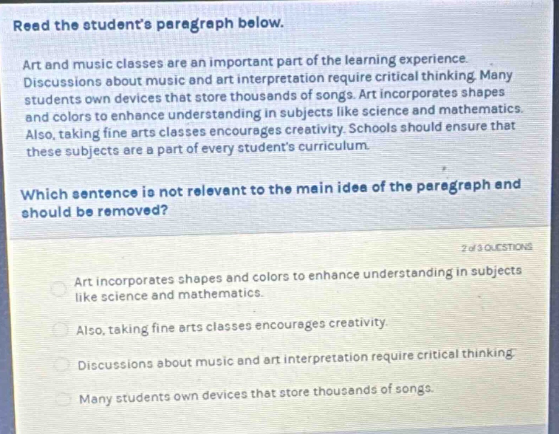 read the students paragraph below. art and music classes are an important part of the learning experience. discussions about music and art interpretation require critical thinking. many students own devices that store thousands of songs. art incorporates shapes and colors to enhance understanding in subjects like science and mathematics. also, taking fine arts classes encourages creativity. schools should ensure that these subjects are a part of every students curriculum. which sentence is not relevant to the main idea of the paragraph and should be removed? 2 of 3 questions art incorporates shapes and colors to enhance understanding in subjects like science and mathematics. also, taking fine arts classes encourages creativity. discussions about music and art interpretation require critical thinking. many students own devices that store thousands of songs.