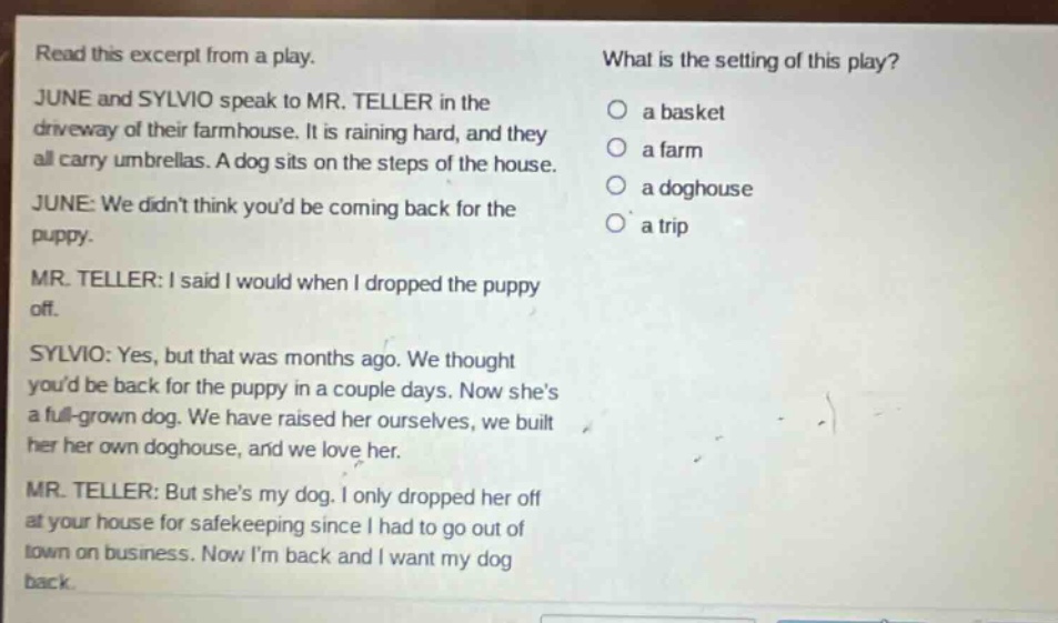 read this excerpt from a play. june and sylvio speak to mr. teller in the driveway of their farmhouse. it is raining hard, and they all carry umbrellas. a dog sits on the steps of the house. june: we didnt think youd be coming back for the puppy. mr. teller: i said i would when i dropped the puppy off. sylvio: yes, but that was months ago. we thought youd be back for the puppy in a couple days. now shes a full - grown dog. we have raised her ourselves, we built her her own doghouse, and we love her. mr. teller: but shes my dog. i only dropped her off at your house for safekeeping since i had to go out of town on business. now im back and i want my dog back. what is the setting of this play? a basket a farm a doghouse a trip
