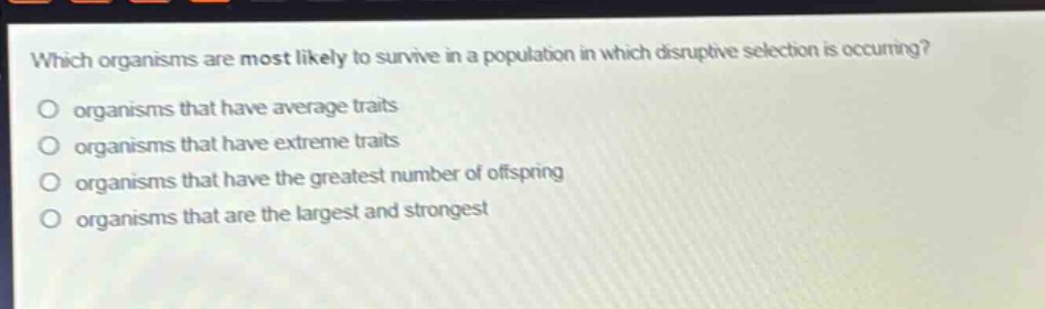 which organisms are most likely to survive in a population in which disruptive selection is occurring? organisms that have average traits organisms that have extreme traits organisms that have the greatest number of offspring organisms that are the largest and strongest