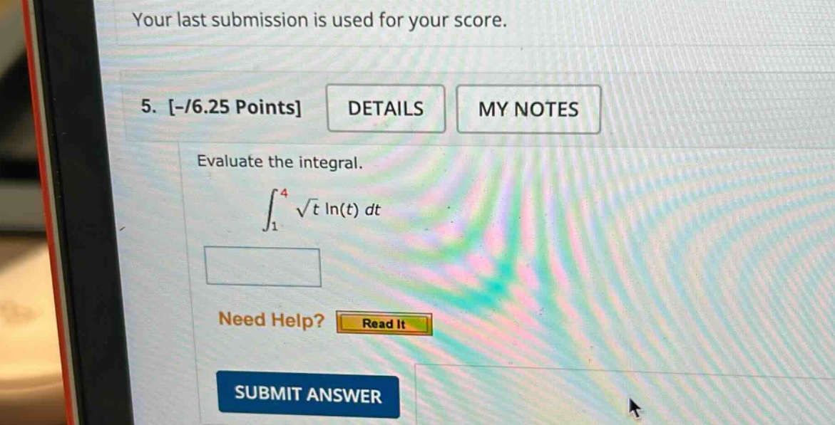 your last submission is used for your score. 5. -/6.25 points details my notes evaluate the integral. ∫₁⁴ √t ln(t) dt need help? read it submit answer