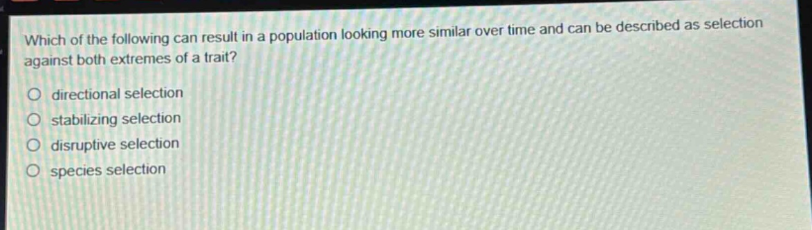 which of the following can result in a population looking more similar over time and can be described as selection against both extremes of a trait?\no directional selection\no stabilizing selection\no disruptive selection\no species selection