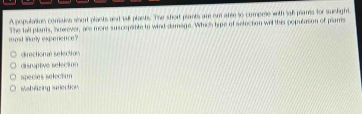 a population contains short plants and tall plants. the short plants are not able to compete with tall plants for sunlight. the tall plants, however, are more susceptible to wind damage. which type of selection will this population of plants most likely experience?\n directional selection\n disruptive selection\n species selection\n stabilizing selection