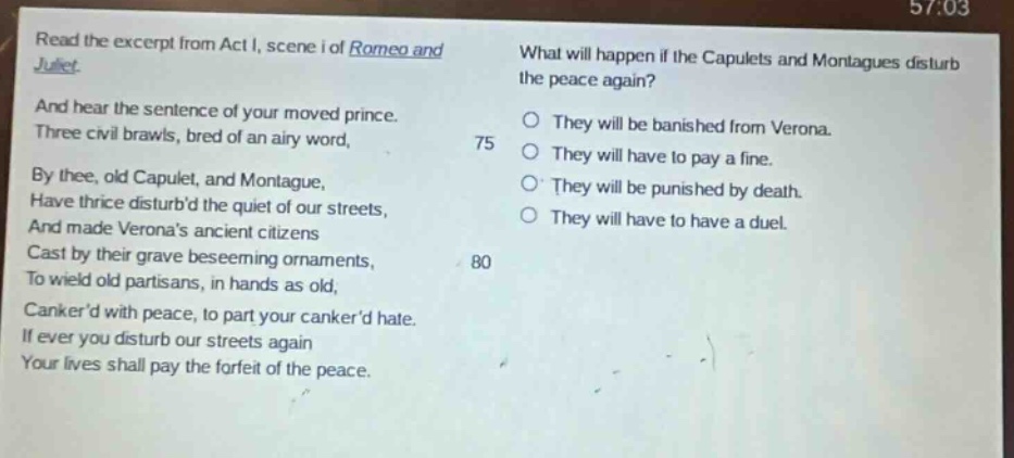 read the excerpt from act i, scene i of romeo and juliet. and hear the sentence of your moved prince. three civil brawls, bred of an airy word, by thee, old capulet, and montague, have thrice disturbd the quiet of our streets, and made veronas ancient citizens cast by their grave beseeming ornaments, to wield old partisans, in hands as old, cankerd with peace, to part your cankerd hate. if ever you disturb our streets again your lives shall pay the forfeit of the peace. what will happen if the capulets and montagues disturb the peace again? they will be banished from verona. they will have to pay a fine. they will be punished by death. they will have to have a duel.