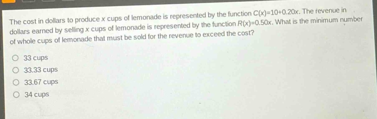the cost in dollars to produce x cups of lemonade is represented by the function c(x)=10 + 0.20x. the revenue in dollars earned by selling x cups of lemonade is represented by the function r(x)=0.50x. what is the minimum number of whole cups of lemonade that must be sold for the revenue to exceed the cost?\no 33 cups\no 33.33 cups\no 33.67 cups\no 34 cups