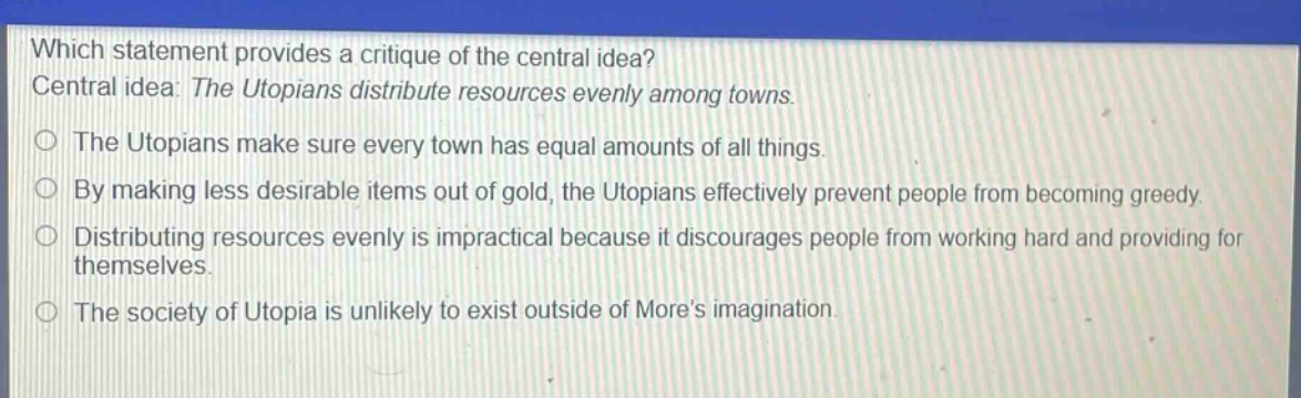 which statement provides a critique of the central idea? central idea: the utopians distribute resources evenly among towns. the utopians make sure every town has equal amounts of all things. by making less desirable items out of gold, the utopians effectively prevent people from becoming greedy. distributing resources evenly is impractical because it discourages people from working hard and providing for themselves. the society of utopia is unlikely to exist outside of mores imagination.