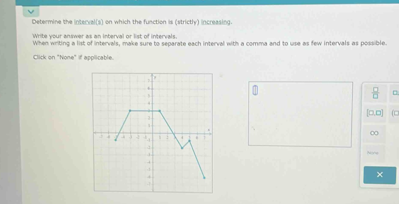 determine the interval(s) on which the function is (strictly) increasing. write your answer as an interval or list of intervals. when writing a list of intervals, make sure to separate each interval with a comma and to use as few intervals as possible. click on \none\ if applicable.