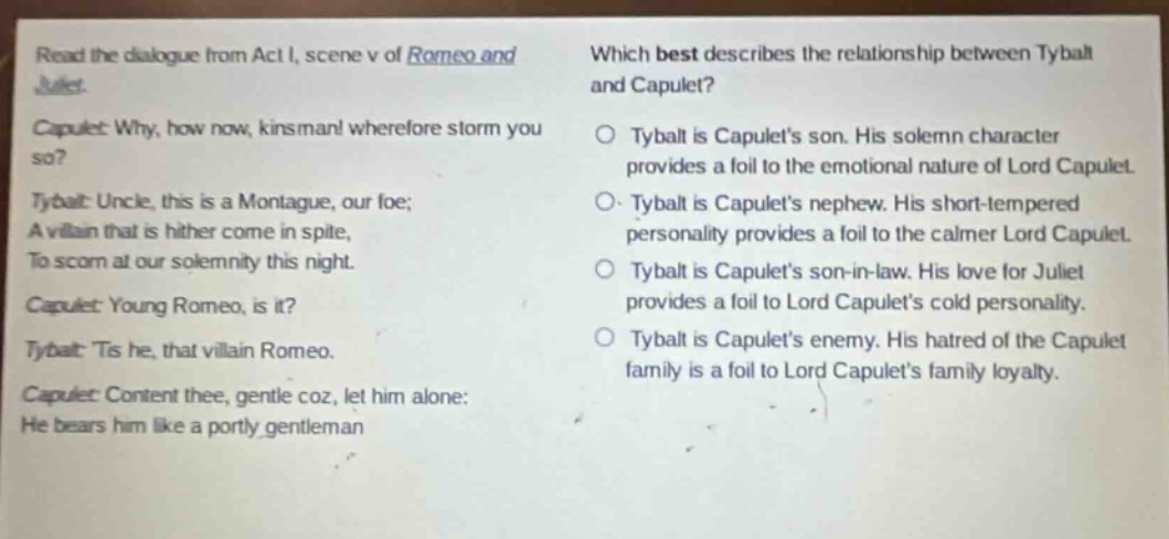 read the dialogue from act i, scene v of romeo and juliet. capulet: why, how now, kinsman! wherefore storm you so? tybalt: uncle, this is a montague, our foe; a villain that is hither come in spite, to scorn at our solemnity this night. capulet: young romeo, is it? tybalt: tis he, that villain romeo. capulet: content thee, gentle coz, let him alone: he bears him like a portly gentleman which best describes the relationship between tybalt and capulet? tybalt is capulets son. his solemn character provides a foil to the emotional nature of lord capulet. tybalt is capulets nephew. his short - tempered personality provides a foil to the calmer lord capulet. tybalt is capulets son - in - law. his love for juliet provides a foil to lord capulets cold personality. tybalt is capulets enemy. his hatred of the capulet family is a foil to lord capulets family loyalty.
