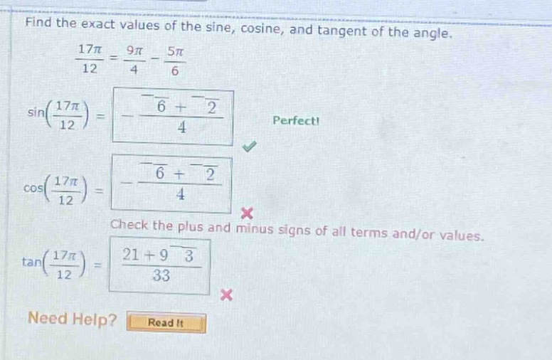 find the exact values of the sine, cosine, and tangent of the angle.\n17π/12 = 9π/4 - 5π/6\nsin(17π/12) = (-√6 + √2)/4 perfect!\ncos(17π/12) = (-√6 + √2)/4 check the plus and minus signs of all terms and/or values.\ntan(17π/12) = (21 + 9√3)/33 need help? read it