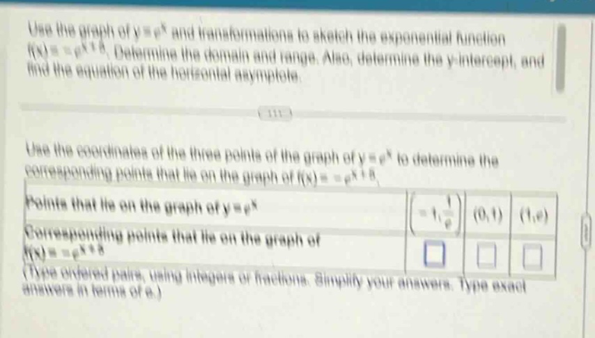 use the graph of y = e^x and transformations to sketch the exponential function f(x)=e^x + 8. determine the domain and range. also, determine the y - intercept, and find the equation of the horizontal asymptote. use the coordinates of the three points of the graph of y = e^x to determine the corresponding points that lie on the graph of f(x)=e^x + 8. points that lie on the graph of y = e^x (-1,1/e) (0,1) (1,e) corresponding points that lie on the graph of f(x)=e^x + 8 (type ordered pairs, using integers or fractions. simplify your answers. type exact answers in terms of e.)