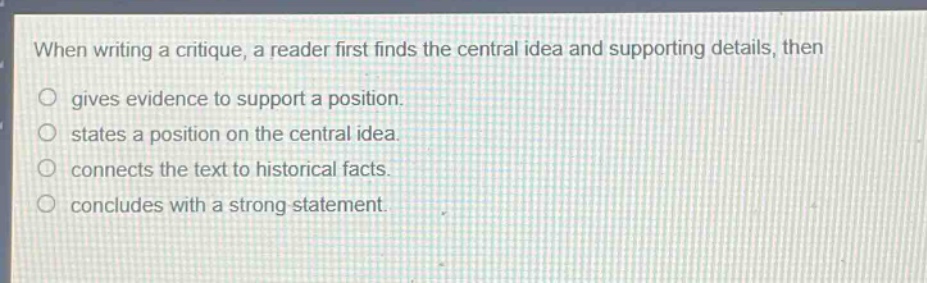 when writing a critique, a reader first finds the central idea and supporting details, then gives evidence to support a position. states a position on the central idea. connects the text to historical facts. concludes with a strong statement.