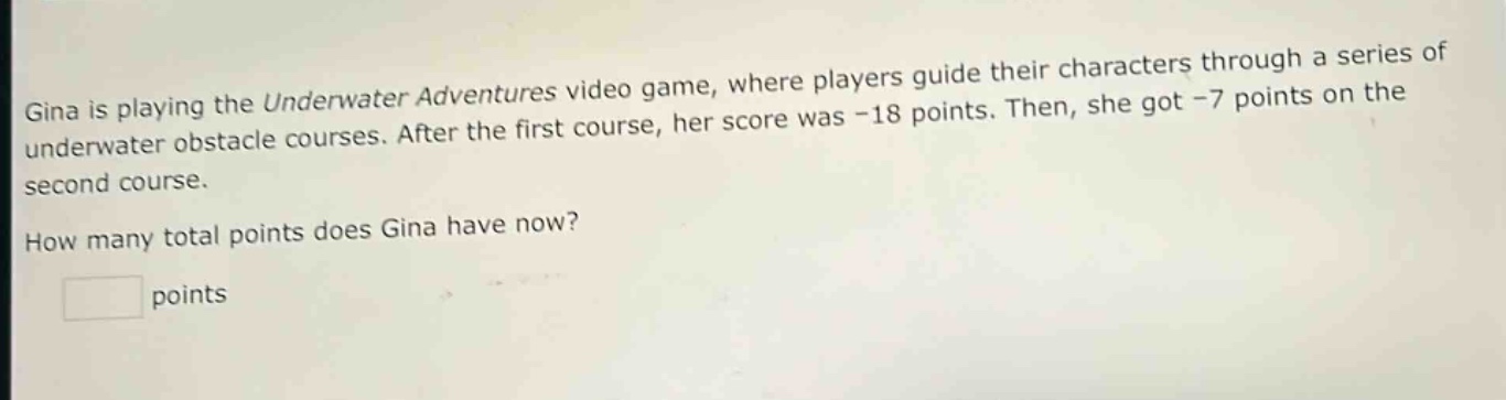 gina is playing the underwater adventures video game, where players guide their characters through a series of underwater obstacle courses. after the first course, her score was -18 points. then, she got -7 points on the second course. how many total points does gina have now? points