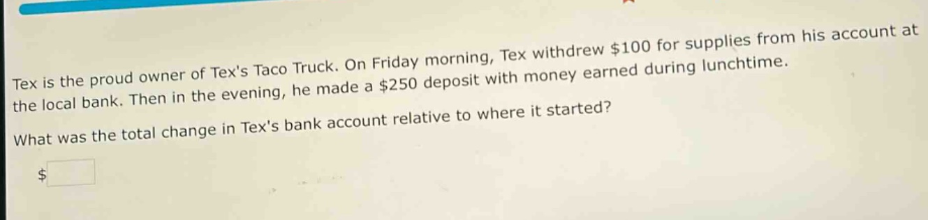tex is the proud owner of texs taco truck. on friday morning, tex withdrew $100 for supplies from his account at the local bank. then in the evening, he made a $250 deposit with money earned during lunchtime. what was the total change in texs bank account relative to where it started? $
