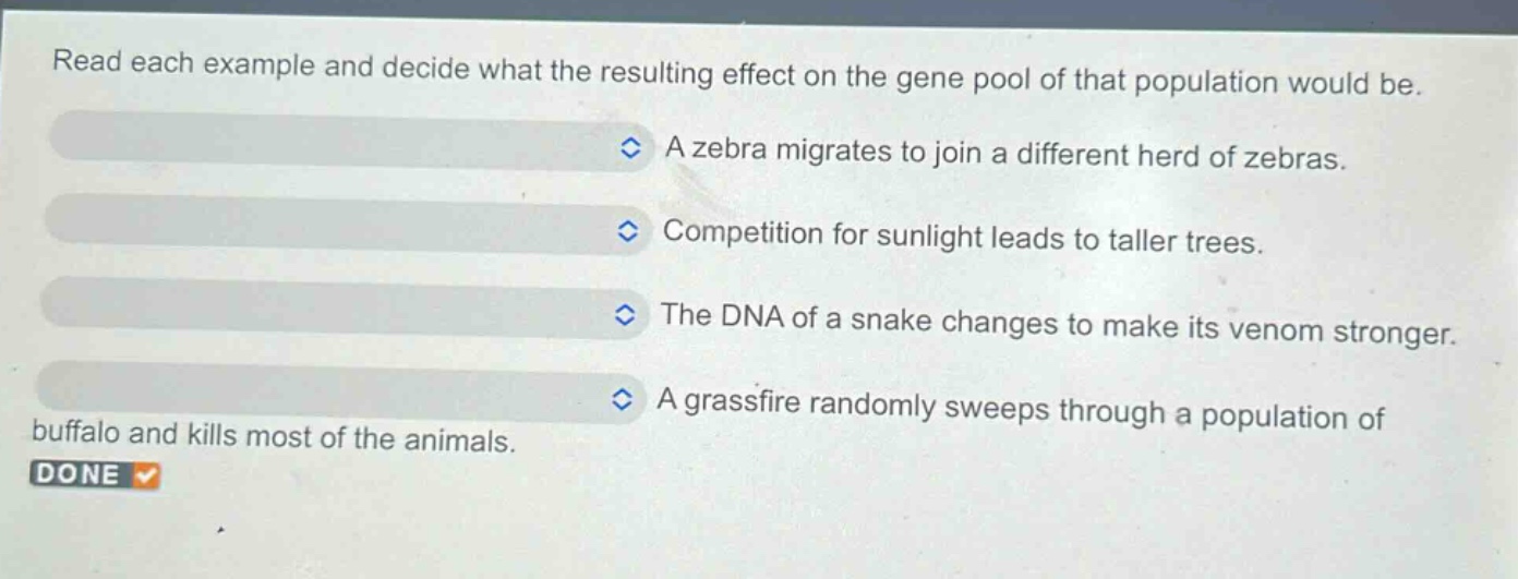 read each example and decide what the resulting effect on the gene pool of that population would be. a zebra migrates to join a different herd of zebras. competition for sunlight leads to taller trees. the dna of a snake changes to make its venom stronger. a grassfire randomly sweeps through a population of buffalo and kills most of the animals. done