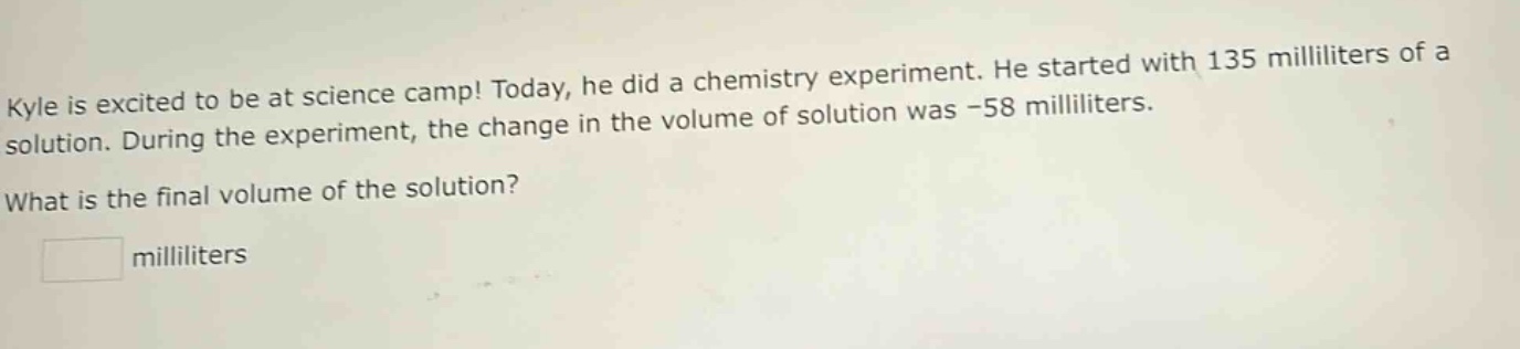 kyle is excited to be at science camp! today, he did a chemistry experiment. he started with 135 milliliters of a solution. during the experiment, the change in the volume of solution was -58 milliliters. what is the final volume of the solution? milliliters