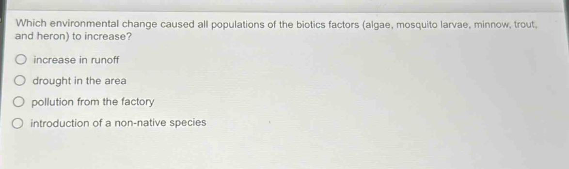 which environmental change caused all populations of the biotics factors (algae, mosquito larvae, minnow, trout, and heron) to increase?\n○ increase in runoff\n○ drought in the area\n○ pollution from the factory\n○ introduction of a non - native species