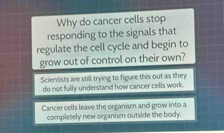 why do cancer cells stop responding to the signals that regulate the cell cycle and begin to grow out of control on their own? scientists are still trying to figure this out as they do not fully understand how cancer cells work. cancer cells leave the organism and grow into a completely new organism outside the body.