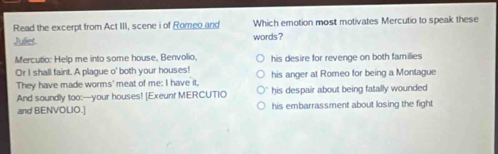 read the excerpt from act iii, scene i of romeo and juliet. mercutio: help me into some house, benvolio, or i shall faint. a plague o both your houses! they have made worms meat of me: i have it, and soundly too:—your houses! exeunt mercutio and benvolio. which emotion most motivates mercutio to speak these words? his desire for revenge on both families his anger at romeo for being a montague his despair about being fatally wounded his embarrassment about losing the fight