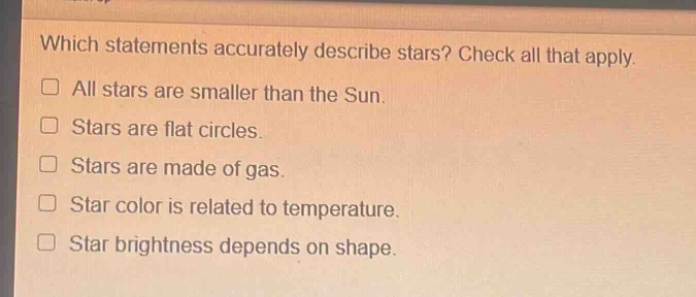 which statements accurately describe stars? check all that apply. all stars are smaller than the sun. stars are flat circles. stars are made of gas. star color is related to temperature. star brightness depends on shape.