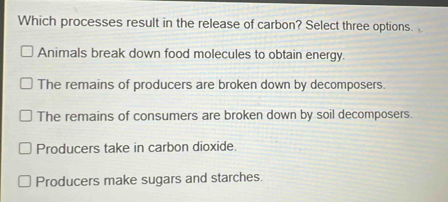 which processes result in the release of carbon? select three options. animals break down food molecules to obtain energy. the remains of producers are broken down by decomposers. the remains of consumers are broken down by soil decomposers. producers take in carbon dioxide. producers make sugars and starches.
