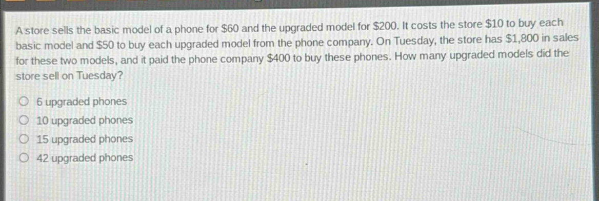 a store sells the basic model of a phone for $60 and the upgraded model for $200. it costs the store $10 to buy each basic model and $50 to buy each upgraded model from the phone company. on tuesday, the store has $1,800 in sales for these two models, and it paid the phone company $400 to buy these phones. how many upgraded models did the store sell on tuesday?\n6 upgraded phones\n10 upgraded phones\n15 upgraded phones\n42 upgraded phones