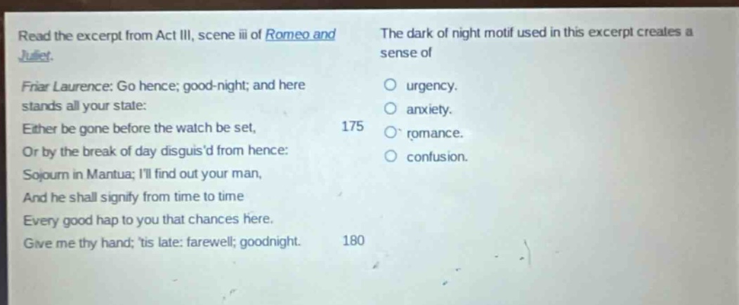read the excerpt from act iii, scene iii of romeo and juliet. friar laurence: go hence; good - night; and here stands all your state: either be gone before the watch be set, or by the break of day disguisd from hence: sojourn in mantua; ill find out your man, and he shall signify from time to time every good hap to you that chances here. give me thy hand; tis late: farewell; goodnight. the dark of night motif used in this excerpt creates a sense of urgency. anxiety. romance. confusion.