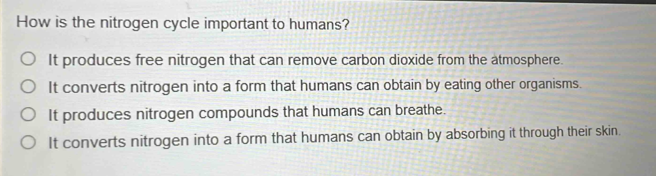 how is the nitrogen cycle important to humans? it produces free nitrogen that can remove carbon dioxide from the atmosphere. it converts nitrogen into a form that humans can obtain by eating other organisms. it produces nitrogen compounds that humans can breathe. it converts nitrogen into a form that humans can obtain by absorbing it through their skin.