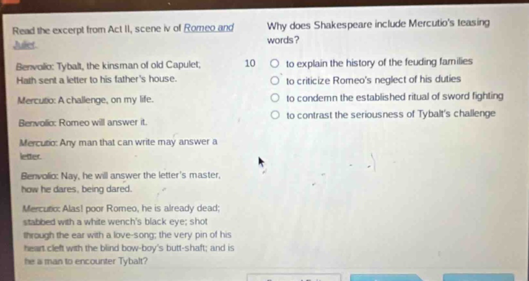 read the excerpt from act ii, scene iv of romeo and juliet. benvolio: tybalt, the kinsman of old capulet, hath sent a letter to his fathers house. mercutio: a challenge, on my life. benvolio: romeo will answer it. mercutio: any man that can write may answer a letter. benvolio: nay, he will answer the letters master, how he dares, being dared. mercutio: alas! poor romeo, he is already dead; stabbed with a white wenchs black eye; shot through the ear with a love - song; the very pin of his heart cleft with the blind bow - boys butt - shaft; and is he a man to encounter tybalt? why does shakespeare include mercutios teasing words? 10 to explain the history of the feuding families to criticize romeos neglect of his duties to condemn the established ritual of sword fighting to contrast the seriousness of tybalts challenge
